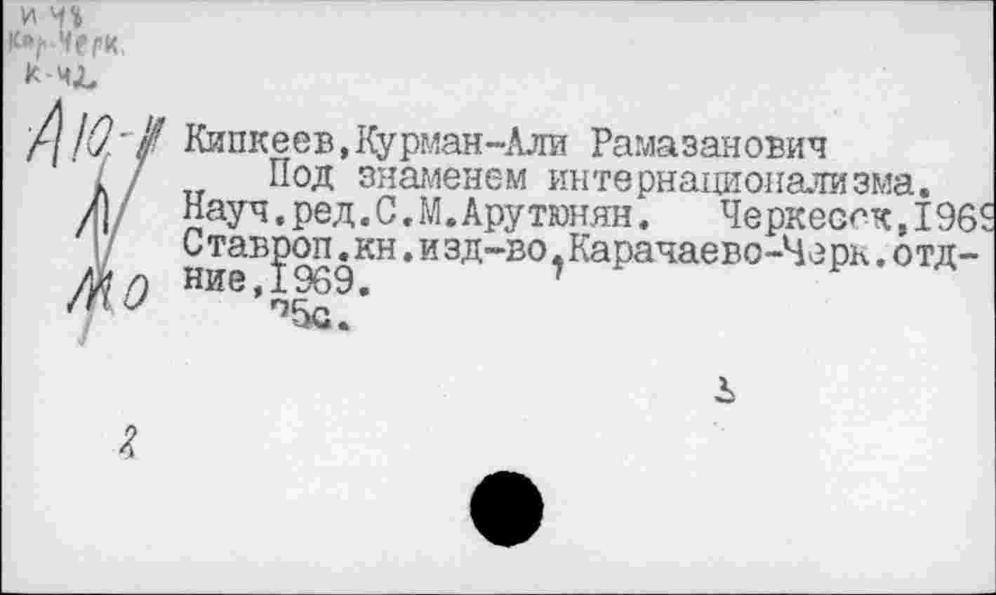 ﻿и чъ
к-чХ,
///(?'/ Кипкеев,Курман-Али Рамазанович
' / 7 Под знаменем интернационализма.
Л|/ Науч.ред.С.М.Арутюнян.	Черкесок, 196$
I/	Став^от.кн.изд-во^Карачаево-Черк.отд-
тО Ние’о^/
Л